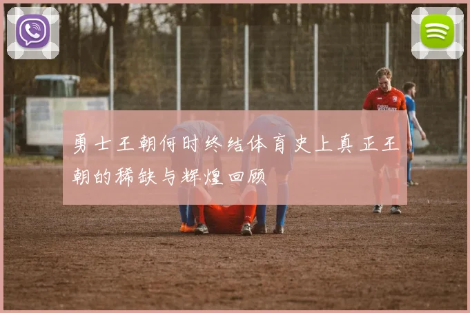 勇士王朝何时终结体育史上真正王朝的稀缺与辉煌回顾