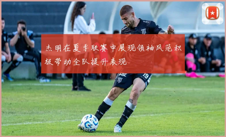 杰明在夏季联赛中展现领袖风范积极带动全队提升表现