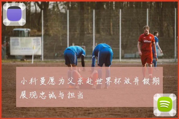 小科曼愿为父亲赴世界杯放弃假期展现忠诚与担当