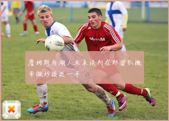 詹姆斯与湖人未来谈判在即留队概率微妙接近一半