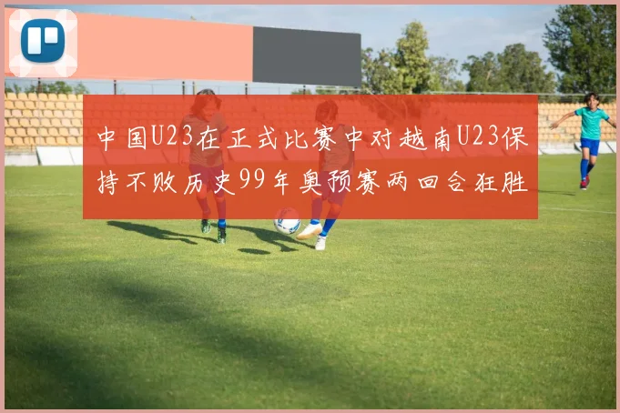 中国U23在正式比赛中对越南U23保持不败历史99年奥预赛两回合狂胜7-0