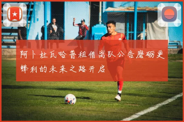 阿卜杜瓦哈普租借离队公告磨砺更锋利的未来之路开启