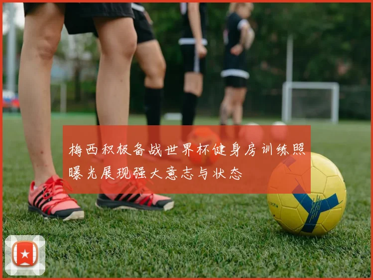 梅西积极备战世界杯健身房训练照曝光展现强大意志与状态