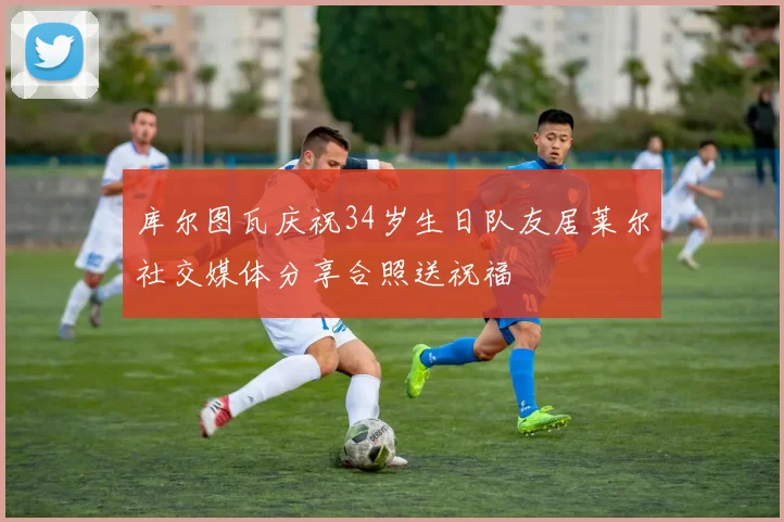 库尔图瓦庆祝34岁生日队友居莱尔社交媒体分享合照送祝福