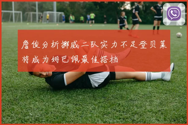 詹俊分析挪威二队实力不足登贝莱将成为姆巴佩最佳搭档