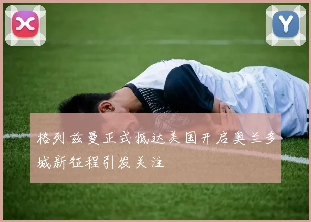 格列兹曼正式抵达美国开启奥兰多城新征程引发关注