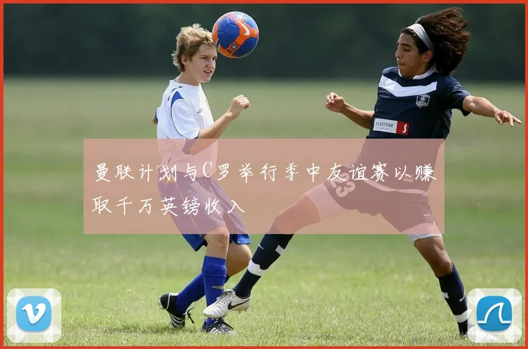 曼联计划与C罗举行季中友谊赛以赚取千万英镑收入