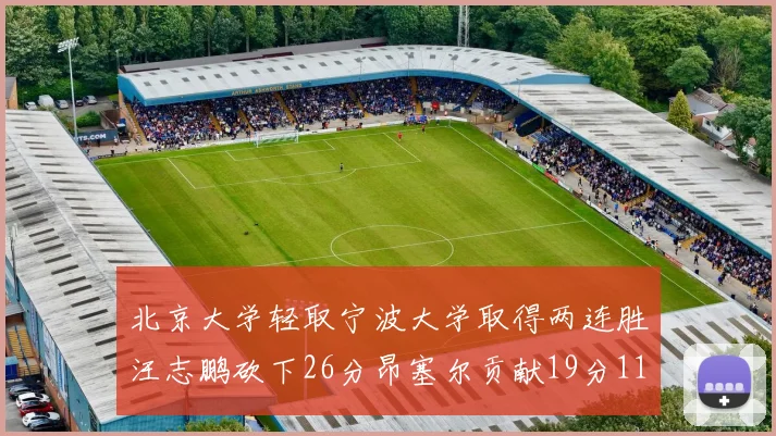北京大学轻取宁波大学取得两连胜汪志鹏砍下26分昂塞尔贡献19分11篮板5助攻