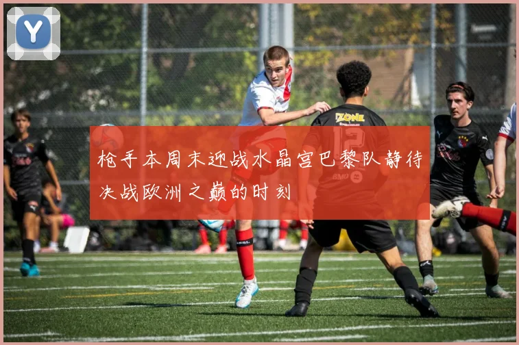 枪手本周末迎战水晶宫巴黎队静待决战欧洲之巅的时刻
