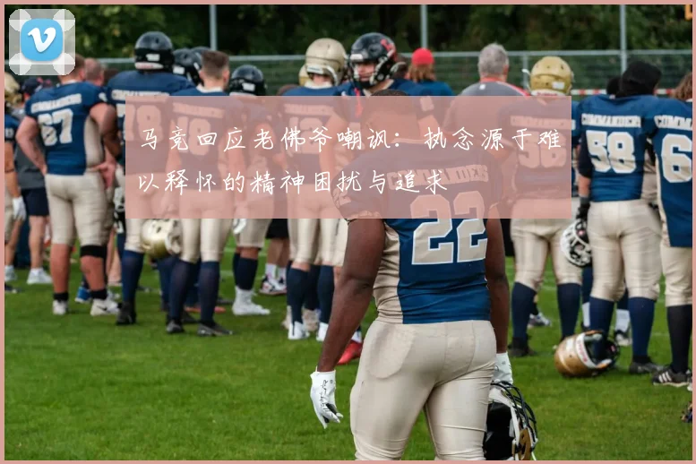 马竞回应老佛爷嘲讽：执念源于难以释怀的精神困扰与追求