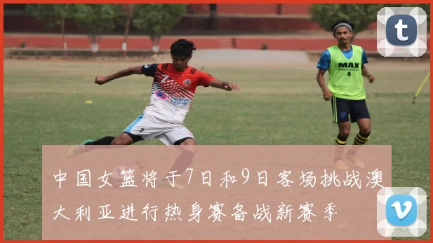 中国女篮将于7日和9日客场挑战澳大利亚进行热身赛备战新赛季