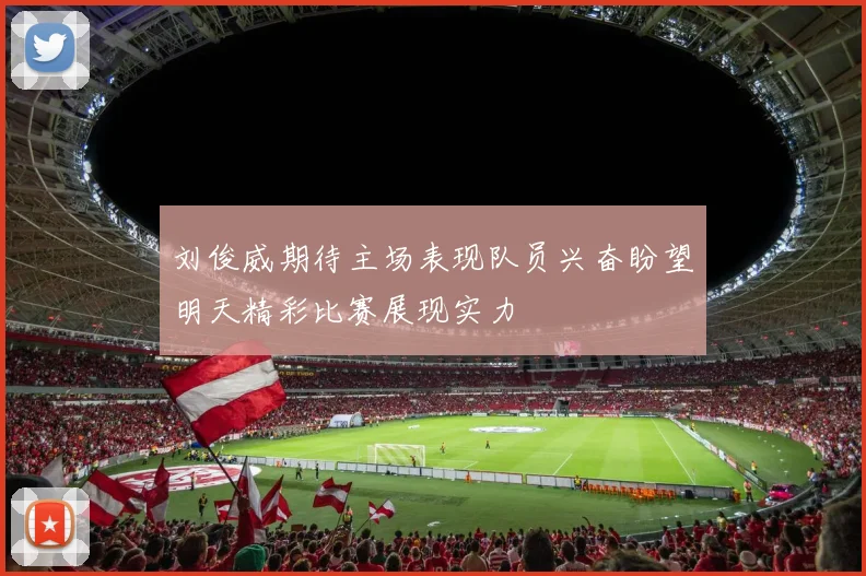 刘俊威期待主场表现队员兴奋盼望明天精彩比赛展现实力