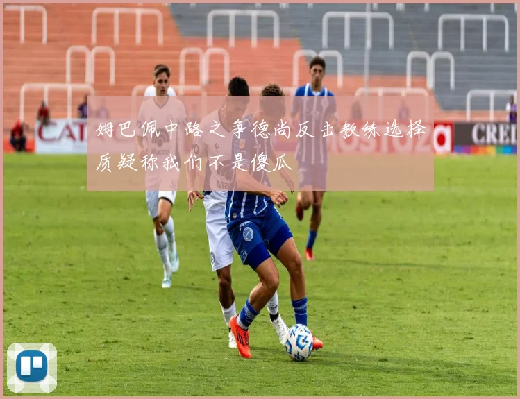姆巴佩中路之争德尚反击教练选择质疑称我们不是傻瓜