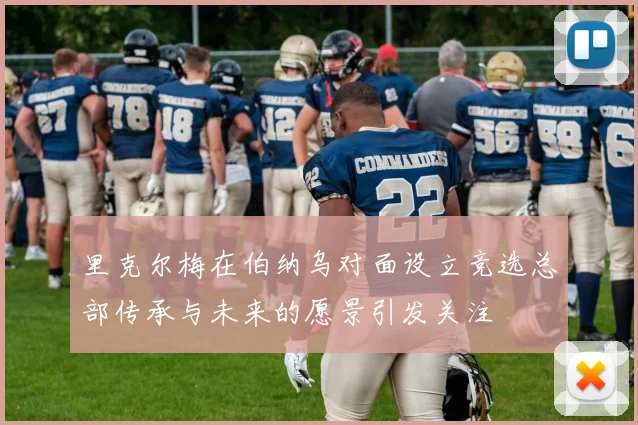 里克尔梅在伯纳乌对面设立竞选总部传承与未来的愿景引发关注