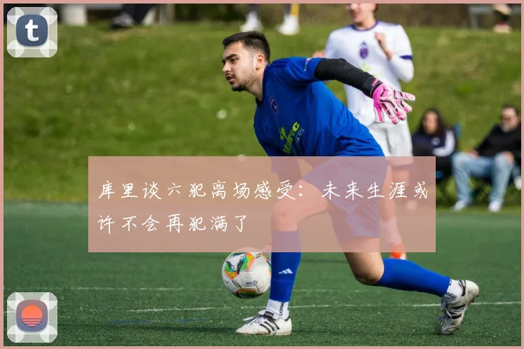 库里谈六犯离场感受：未来生涯或许不会再犯满了