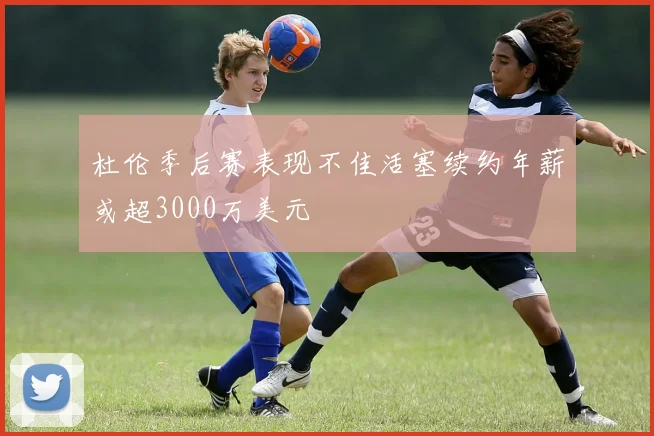 杜伦季后赛表现不佳活塞续约年薪或超3000万美元