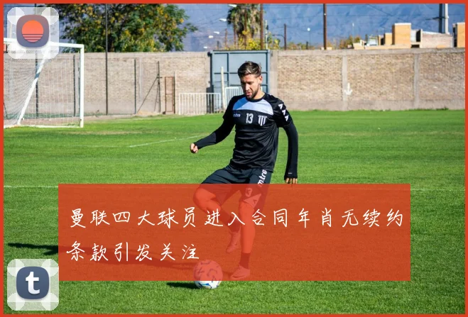 曼联四大球员进入合同年肖无续约条款引发关注
