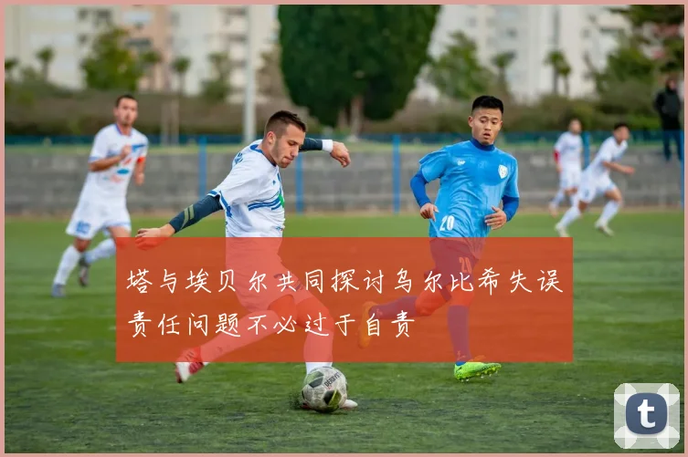 塔与埃贝尔共同探讨乌尔比希失误责任问题不必过于自责