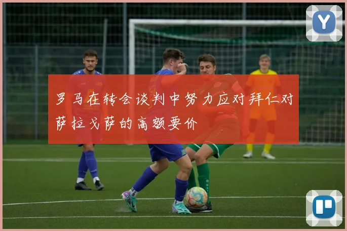 罗马在转会谈判中努力应对拜仁对萨拉戈萨的高额要价